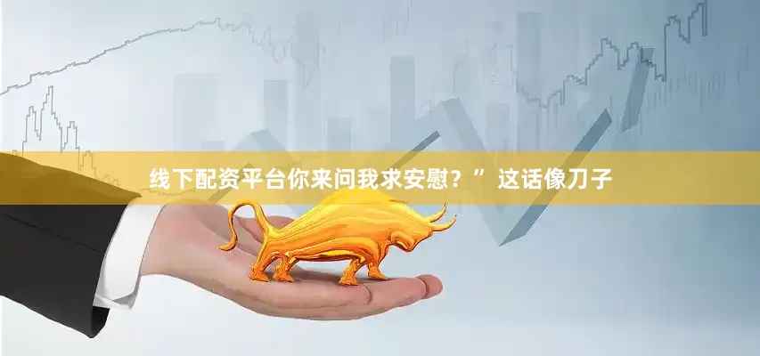 线下配资平台你来问我求安慰？” 这话像刀子