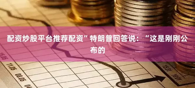配资炒股平台推荐配资”特朗普回答说：“这是刚刚公布的