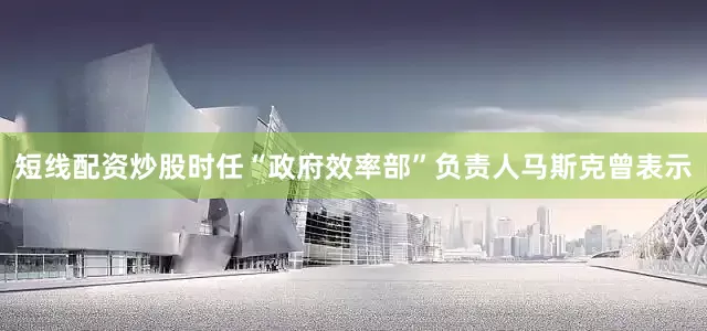 短线配资炒股时任“政府效率部”负责人马斯克曾表示