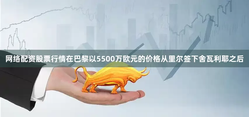 网络配资股票行情在巴黎以5500万欧元的价格从里尔签下舍瓦利耶之后